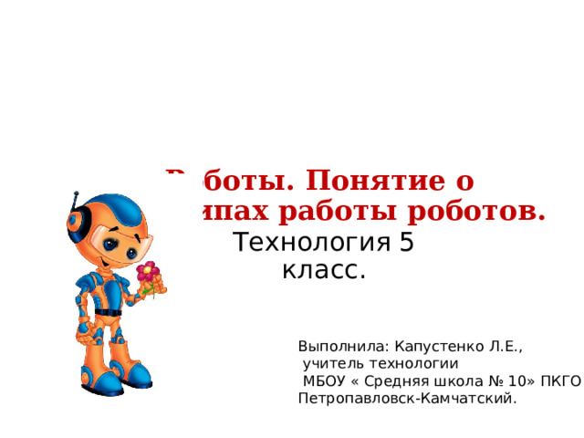 Роботы. Понятие о принципах работы роботов.   Технология 5 класс. Выполнила: Капустенко Л.Е.,  учитель технологии  МБОУ « Средняя школа № 10» ПКГО Петропавловск-Камчатский. 