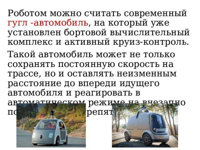 Роботом можно считать современный гугл -автомобиль , на который уже установлен бортовой вычислительный комплекс и активный круиз-контроль. Такой автомобиль может не только сохранять постоянную скорость на трассе, но и оставлять неизменным расстояние до впереди идущего автомобиля и реагировать в автоматическом режиме на внезапно появляющееся препятствие. 