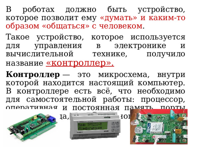 В роботах должно быть устройство, которое позволит ему «думать» и каким-то образом «общаться» с человеком . Такое устройство, которое используется для управления в электронике и вычислительной технике, получило название «контроллер».   Контроллер  — это микросхема, внутри которой находится настоящий компьютер. В контроллере есть всё, что необходимо для самостоятельной работы: процессор, оперативная и постоянная память, порты ввода и вывода, таймеры, многое другое. 