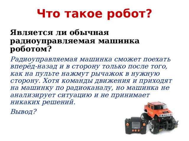 Что такое робот? Является ли обычная радиоуправляемая машинка роботом? Радиоуправляемая машинка сможет поехать вперёд-назад и в сторону только после того, как на пульте нажмут рычажок в нужную сторону. Хотя команды движения и приходят на машинку по радиоканалу, но машинка не анализирует ситуацию и не принимает никаких решений. Вывод? 