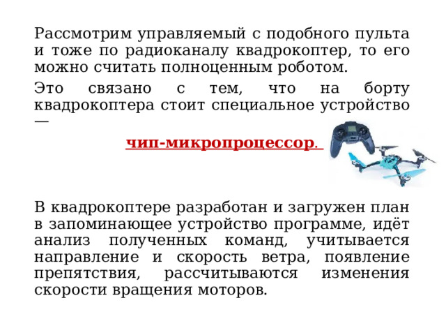 Рассмотрим управляемый с подобного пульта и тоже по радиоканалу квадрокоптер, то его можно считать полноценным роботом. Это связано с тем, что на борту квадрокоптера стоит специальное устройство —   чип-микропроцессор .   В квадрокоптере разработан и загружен план в запоминающее устройство программе, идёт анализ полученных команд, учитывается направление и скорость ветра, появление препятствия, рассчитываются изменения скорости вращения моторов. 