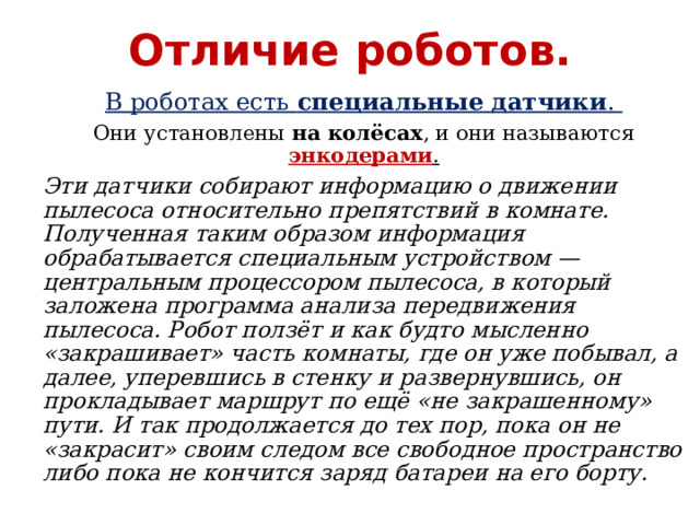 Отличие роботов. В роботах есть специальные датчики . Они установлены на колёсах , и они называются энкодерами . Эти датчики собирают информацию о движении пылесоса относительно препятствий в комнате. Полученная таким образом информация обрабатывается специальным устройством — центральным процессором пылесоса, в который заложена программа анализа передвижения пылесоса. Робот ползёт и как будто мысленно «закрашивает» часть комнаты, где он уже побывал, а далее, уперевшись в стенку и развернувшись, он прокладывает маршрут по ещё «не закрашенному» пути. И так продолжается до тех пор, пока он не «закрасит» своим следом все свободное пространство либо пока не кончится заряд батареи на его борту. 