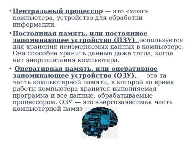 Центральный процессо р  — это «мозг» компьютера, устройство для обработки информации.  Постоянная память, или постоянное запоминающее устройство (ПЗУ) , используется для хранения неизменяемых данных в компьютере. Она способна хранить данные даже тогда, когда нет энергопитания компьютера.   Оперативная память, или оперативное запоминающее устройство (ОЗУ) , — это та часть компьютерной памяти, в которой во время работы компьютера хранится выполняемая программа и все данные, обрабатываемые процессором. ОЗУ — это энергозависимая часть компьютерной памяти. 