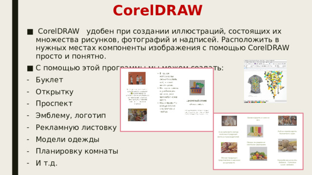 CorelDRAW  CorelDRAW удобен при создании иллюстраций, состоящих их множества рисунков, фотографий и надписей. Расположить в нужных местах компоненты изображения с помощью CorelDRAW просто и понятно. С помощью этой программы мы можем создать: Буклет Открытку Проспект Эмблему, логотип Рекламную листовку Модели одежды Планировку комнаты И т.д. 