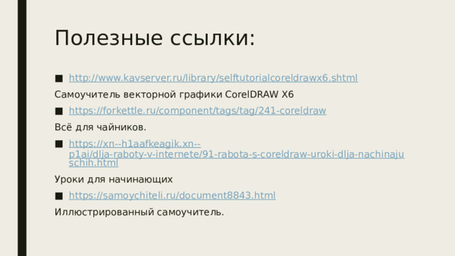 Полезные ссылки: http:// www.kavserver.ru/library/selftutorialcoreldrawx6.shtml Самоучитель векторной графики CorelDRAW X6 https:// forkettle.ru/component/tags/tag/241-coreldraw Всё для чайников. https://xn--h1aafkeagik.xn-- p1ai/dlja-raboty-v-internete/91-rabota-s-coreldraw-uroki-dlja-nachinajuschih.html Уроки для начинающих https:// samoychiteli.ru/document8843.html Иллюстрированный самоучитель. 