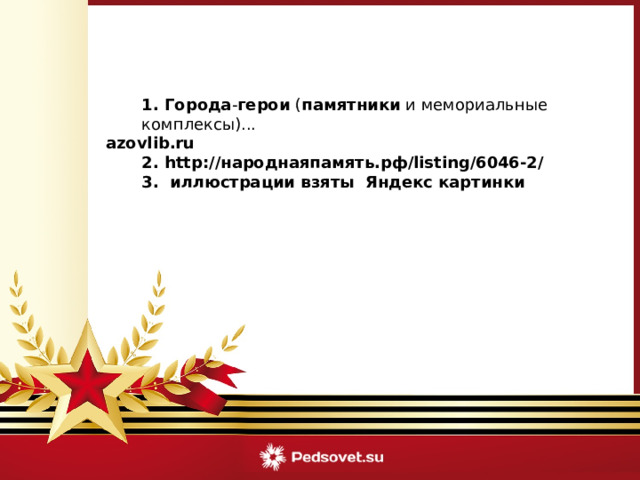  1. Города - герои  ( памятники  и мемориальные комплексы)... azovlib.ru   2. http://народнаяпамять.рф/listing/6046-2/  3. иллюстрации взяты Яндекс картинки 