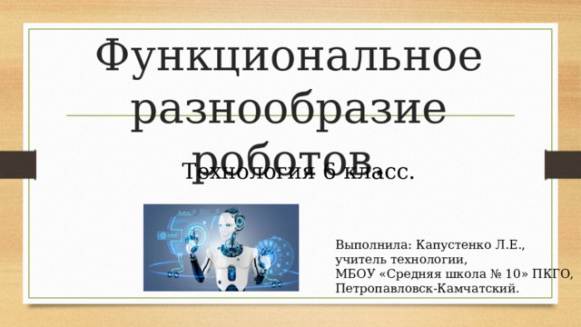 Функциональное разнообразие роботов. Технология 6 класс. Выполнила: Капустенко Л.Е., учитель технологии, МБОУ «Средняя школа № 10» ПКГО, Петропавловск-Камчатский. 