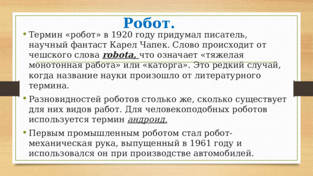 Робот. Термин «робот» в 1920 году придумал писатель, научный фантаст Карел Чапек. Слово происходит от чешского слова robota, что означает «тяжелая монотонная работа» или «каторга». Это редкий случай, когда название науки произошло от литературного термина. Разновидностей роботов столько же, сколько существует для них видов работ. Для человекоподобных роботов используется термин андроид. Первым промышленным роботом стал робот- механическая рука, выпущенный в 1961 году и использовался он при производстве автомобилей. 