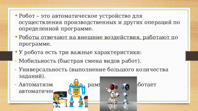 Робот – это автоматическое устройство для осуществления производственных и других операций по определенной программе. Роботы отвечают на внешние воздействия, работают по программе. У робота есть три важные характеристики: Мобильность (быстрая смена видов работ). Универсальность (выполнение большого количества заданий). Автоматизм (после программирования работает автоматически). 