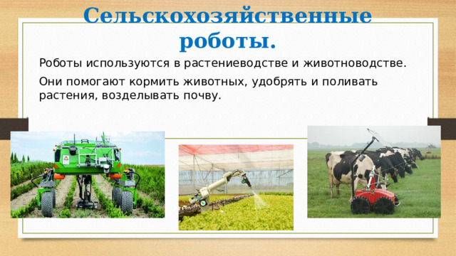 Сельскохозяйственные роботы. Роботы используются в растениеводстве и животноводстве. Они помогают кормить животных, удобрять и поливать растения, возделывать почву. 