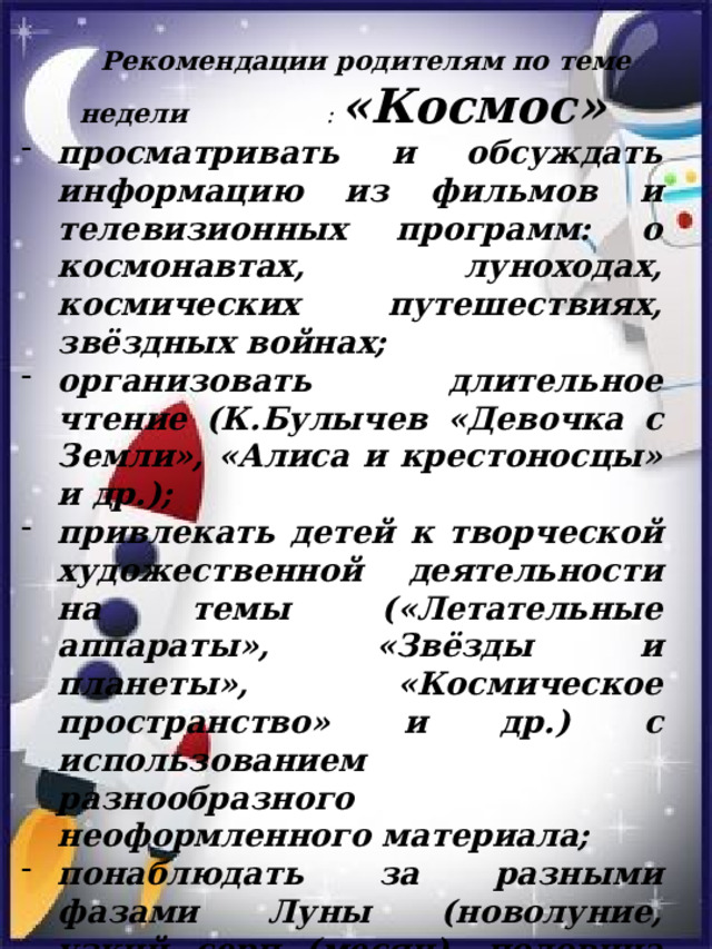 Рекомендации родителям по теме недели : «Космос» просматривать и обсуждать информацию из фильмов и телевизионных программ: о космонавтах, луноходах, космических путешествиях, звёздных войнах; организовать длительное чтение (К.Булычев «Девочка с Земли», «Алиса и крестоносцы» и др.); привлекать детей к творческой художественной деятельности на темы («Летательные аппараты», «Звёзды и планеты», «Космическое пространство» и др.) с использованием разнообразного неоформленного материала; понаблюдать за разными фазами Луны (новолуние, узкий серп (месяц), половина луны, полнолуние),   