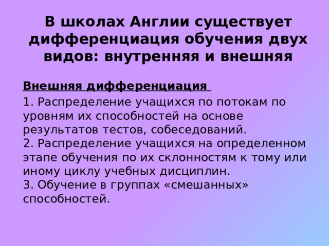 В школах Англии существует дифференциация обучения двух видов: внутренняя и внешняя Внешняя дифференциация 1. Распределение учащихся по потокам по уровням их способностей на основе результатов тестов, собеседований.  2. Распределение учащихся на определенном этапе обучения по их склонностям к тому или иному циклу учебных дисциплин.  3. Обучение в группах «смешанных» способностей. 