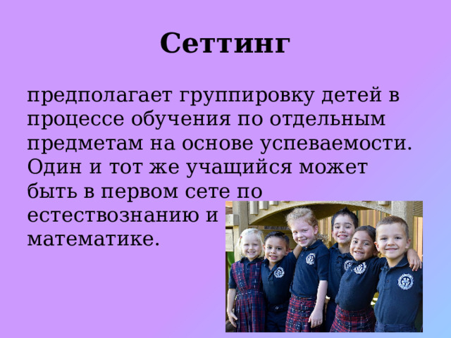 Сеттинг предполагает группировку детей в процессе обучения по отдельным предметам на основе успеваемости. Один и тот же учащийся может быть в первом сете по естествознанию и в последнем - по математике.   