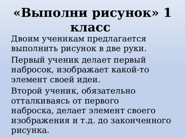 «Выполни рисунок» 1 класс Двоим ученикам предлагается выполнить рисунок в две руки. Первый ученик делает первый набросок, изображает какой-то элемент своей идеи.  Второй ученик, обязательно отталкиваясь от первого наброска, делает элемент своего изображения и т.д. до законченного рисунка. 