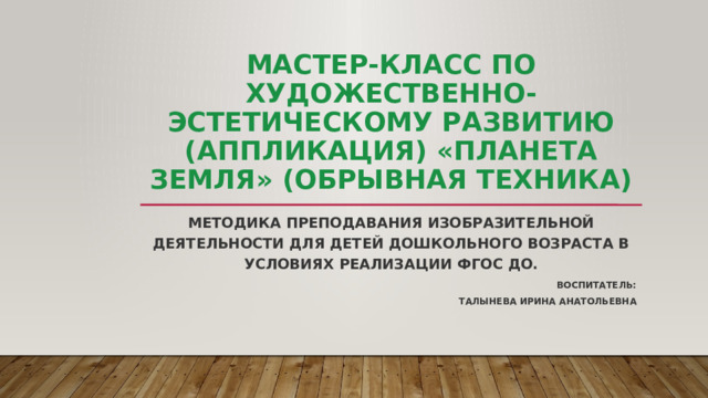 Мастер-класс по художественно-эстетическому развитию (аппликация) «Планета Земля» (обрывная техника) Методика преподавания изобразительной деятельности для детей дошкольного возраста в условиях реализации ФГОС ДО.   Воспитатель: Талынева Ирина Анатольевна 