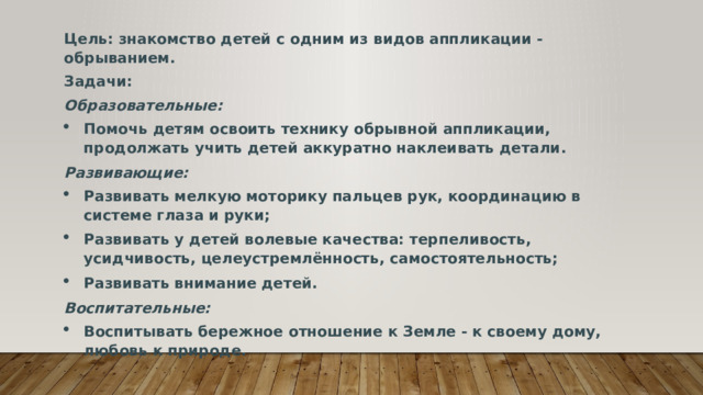 Цель: знакомство детей с одним из видов аппликации - обрыванием. Задачи: Образовательные: Помочь детям освоить технику обрывной аппликации, продолжать учить детей аккуратно наклеивать детали. Развивающие: Развивать мелкую моторику пальцев рук, координацию в системе глаза и руки; Развивать у детей волевые качества: терпеливость, усидчивость, целеустремлённость, самостоятельность; Развивать внимание детей. Воспитательные: Воспитывать бережное отношение к Земле - к своему дому, любовь к природе. 