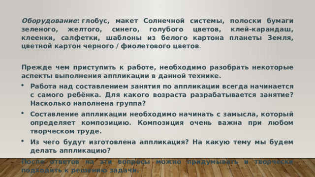 Оборудование : глобус, макет Солнечной системы, полоски бумаги зеленого, желтого, синего, голубого цветов, клей-карандаш, клеенки, салфетки, шаблоны из белого картона планеты Земля, цветной картон черного / фиолетового цветов . Прежде чем приступить к работе, необходимо разобрать некоторые аспекты выполнения аппликации в данной технике. Работа над составлением занятия по аппликации всегда начинается с самого ребёнка. Для какого возраста разрабатывается занятие? Насколько наполнена группа? Составление аппликации необходимо начинать с замысла, который определяет композицию. Композиция очень важна при любом творческом труде. Из чего будут изготовлена аппликация? На какую тему мы будем делать аппликацию? После ответов на эти вопросы можно придумывать и творчески подходить к решению задачи. 