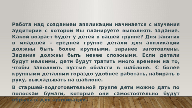 Работа над созданием аппликации начинается с изучения аудитории с которой Вы планируете выполнять задание. Какой возраст будет у детей в вашей группе? Для занятия в младшей - средней группе детали для аппликации должны быть более крупными, заранее заготовлены. Задания должны быть менее сложными. Если детали будут мелкими, дети будут тратить много времени на то, чтобы заполнить пустые области в шаблоне. С более крупными деталями гораздо удобнее работать, набирать в руку, выкладывать на шаблоне. В старшей-подготовительной группе дети можно дать по полоскам бумаги, которые они самостоятельно будут обрывать для аппликации. 