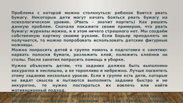 Проблема с которой можно столкнуться: ребенок боится рвать бумагу. Некоторые дети могут начать бояться рвать бумагу на психологическом уровне. (Рвать - значит портить) Как решить данную проблем. Сначала покажите своим примером, что рвать бумагу/ журналы можно, и в этом ничего страшного нет. Мы создаём собственную картину своими руками. Если барьер преодолеть не получается, то можно попробовать использовать детские фигурные ножницы. Можно попросить детей в группе помочь в подготовке к занятию: нарвать полоски бумаги, разложить клей, положить клеёнки на столы. После занятия попросить помощь в уборке. Нужно объяснить детям, что задание должно быть выполнено аккуратно и неспешно, а не торопливо и небрежно. Лучше посвятить этому заданию несколько уроков. Если в группе есть дети, которые не видят смысла и пытаются выполнить задание быстро и не аккуратно, то нужно постараться их вовлечь или найти мотивационный подход. Мы делаем вариант для средней группы. У нас на столе заранее заготовлены тарелочки с разными цветами бумаги: зеленый, желтый, голубой. 