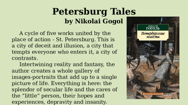  Petersburg Tales  by Nikolai Gogol A cycle of five works united by the place of action - St. Petersburg. This is a city of deceit and illusion, a city that tempts everyone who enters it, a city of contrasts. Intertwining reality and fantasy, the author creates a whole gallery of images-portraits that add up to a single picture of life. Everything is here: the splendor of secular life and the cares of the “little” person, their hopes and experiences, depravity and insanity. 