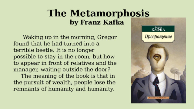  The Metamorphosis by Franz Kafka   Waking up in the morning, Gregor found that he had turned into a terrible beetle. It is no longer possible to stay in the room, but how to appear in front of relatives and the manager, waiting outside the door? The meaning of the book is that in the pursuit of wealth, people lose the remnants of humanity and humanity. 