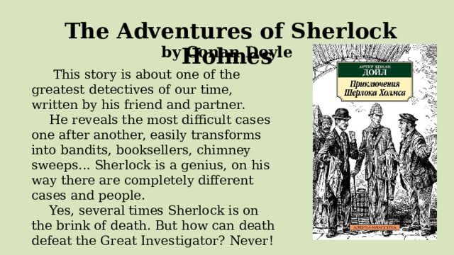  The Adventures of Sherlock Holmes by Conan Doyle   This story is about one of the greatest detectives of our time, written by his friend and partner. He reveals the most difficult cases one after another, easily transforms into bandits, booksellers, chimney sweeps... Sherlock is a genius, on his way there are completely different cases and people. Yes, several times Sherlock is on the brink of death. But how can death defeat the Great Investigator? Never! 