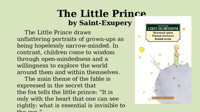  The Little Prince by Saint-Exupery The Little Prince draws unflattering portraits of grown-ups as being hopelessly narrow-minded. In contrast, children come to wisdom through open-mindedness and a willingness to explore the world around them and within themselves. The main theme of the fable is expressed in the secret that the fox tells the little prince: “It is only with the heart that one can see rightly: what is essential is invisible to the eye.” 