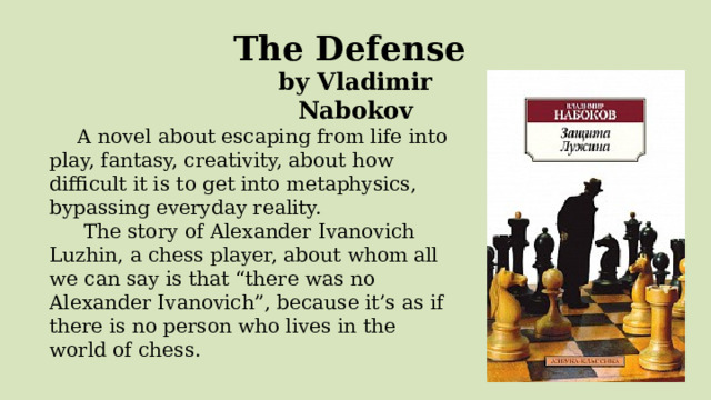 The Defense  by Vladimir Nabokov A novel about escaping from life into play, fantasy, creativity, about how difficult it is to get into metaphysics, bypassing everyday reality.   The story of Alexander Ivanovich Luzhin, a chess player, about whom all we can say is that “there was no Alexander Ivanovich”, because it’s as if there is no person who lives in the world of chess.   