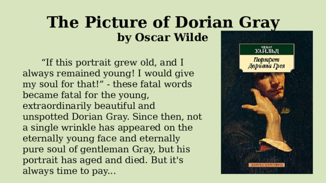  The Picture of Dorian Gray  by Oscar Wilde   “ If this portrait grew old, and I always remained young! I would give my soul for that!” - these fatal words became fatal for the young, extraordinarily beautiful and unspotted Dorian Gray. Since then, not a single wrinkle has appeared on the eternally young face and eternally pure soul of gentleman Gray, but his portrait has aged and died. But it's always time to pay... 