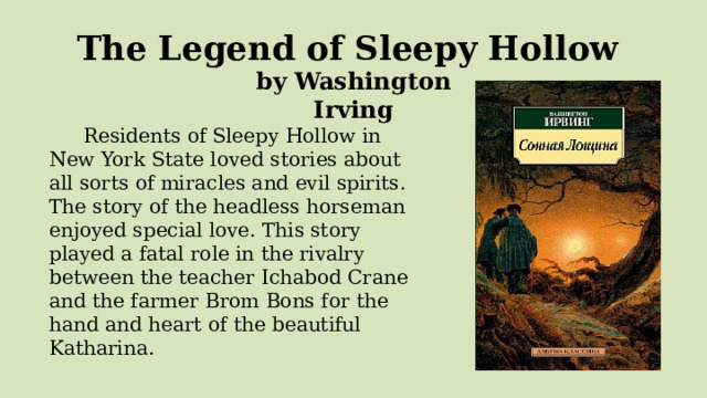 The Legend of Sleepy Hollow  by Washington Irving   Residents of Sleepy Hollow in New York State loved stories about all sorts of miracles and evil spirits. The story of the headless horseman enjoyed special love. This story played a fatal role in the rivalry between the teacher Ichabod Crane and the farmer Brom Bons for the hand and heart of the beautiful Katharina. 