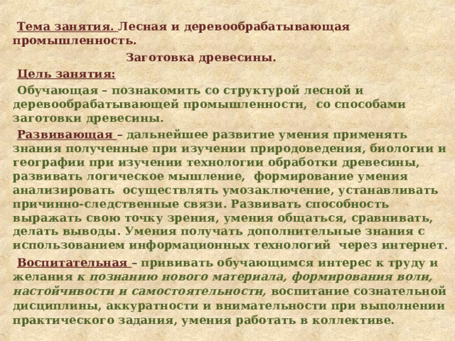  Тема занятия. Лесная и деревообрабатывающая промышленность.  Заготовка древесины. Цель занятия: Обучающая – познакомить со структурой лесной и деревообрабатывающей промышленности, со способами заготовки древесины. Развивающая – дальнейшее развитие умения применять знания полученные при изучении природоведения, биологии и географии при изучении технологии обработки древесины, развивать логическое мышление, формирование умения анализировать осуществлять умозаключение, устанавливать причинно-следственные связи. Развивать способность выражать свою точку зрения, умения общаться, сравнивать, делать выводы. Умения получать дополнительные знания с использованием информационных технологий через интернет . Воспитательная – прививать обучающимся интерес к труду и желания к познанию нового материала, формирования воли, настойчивости и самостоятельности, воспитание сознательной дисциплины, аккуратности и внимательности при выполнении практического задания, умения работать в коллективе.  