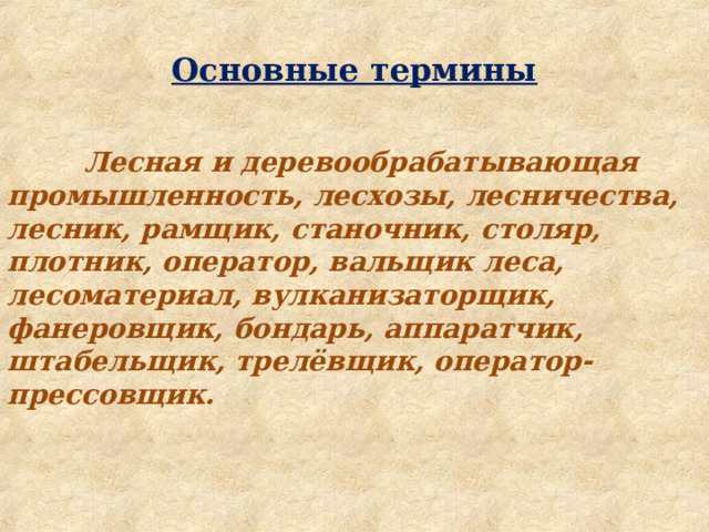  Основные термины   Лесная и деревообрабатывающая промышленность, лесхозы, лесничества, лесник, рамщик, станочник, столяр, плотник, оператор, вальщик леса, лесоматериал, вулканизаторщик, фанеровщик, бондарь, аппаратчик, штабельщик, трелёвщик, оператор-прессовщик. 