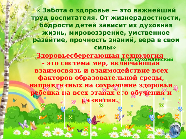 « Забота о здоровье — это важнейший труд воспитателя. От жизнерадостности, бодрости детей зависит их духовная жизнь, мировоззрение, умственное развитие, прочность знаний, вера в свои силы»    В. А. Сухомлинский Здоровьесберегающая технология  - это система мер, включающая взаимосвязь и взаимодействие всех факторов образовательной среды, направленных на сохранение здоровья ребенка на всех этапах его обучения и развития. 