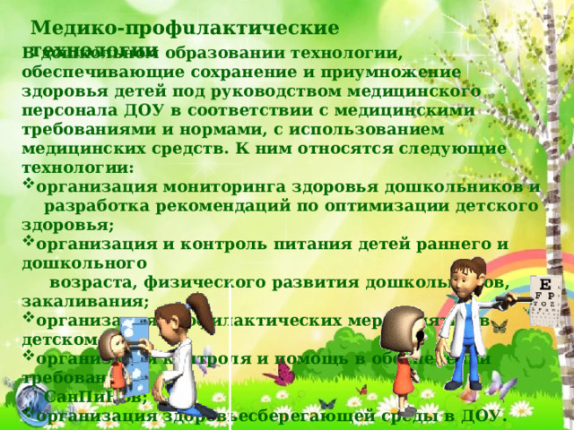 Медико-профuлактические технологии В дошкольном образовании технологии, обеспечивающие сохранение и приумножение здоровья детей под руководством медицинского персонала ДОУ в соответствии с медицинскими требованиями и нормами, с использованием медицинских средств. К ним относятся следующие технологии: организация мониторинга здоровья дошкольников и  разработка рекомендаций по оптимизации детского здоровья; организация и контроль питания детей раннего и дошкольного  возраста, физического развития дошкольников, закаливания; организация профилактических мероприятий в детском саду; организация контроля и помощь в обеспечении требований  СанПиНов; организация здоровьесберегающей среды в ДОУ. 