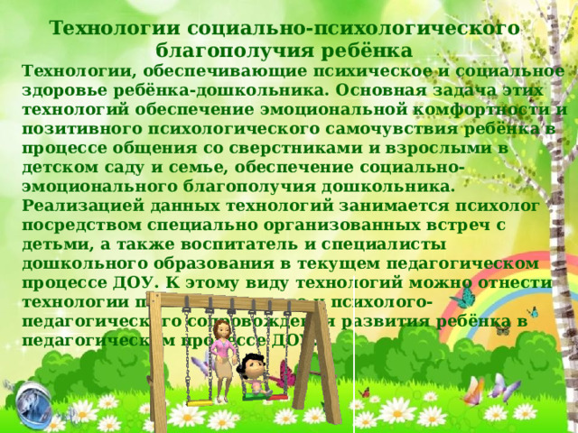 Технологии социально-психологического благополучия ребёнка Технологии, обеспечивающие психическое и социальное здоровье ребёнка-дошкольника. Основная задача этих технологий обеспечение эмоциональной комфортности и позитивного психологического самочувствия ребёнка в процессе общения со сверстниками и взрослыми в детском саду и семье, обеспечение социально-эмоционального благополучия дошкольника. Реализацией данных технологий занимается психолог посредством специально организованных встреч с детьми, а также воспитатель и специалисты дошкольного образования в текущем педагогическом процессе ДОУ. К этому виду технологий можно отнести технологии психологического и психолого-педагогического сопровождения развития ребёнка в педагогическом процессе ДОУ. 