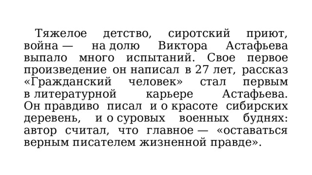  Тяжелое детство, сиротский приют, война — на долю Виктора Астафьева выпало много испытаний. Свое первое произведение он написал в 27 лет, рассказ «Гражданский человек» стал первым в литературной карьере Астафьева. Он правдиво писал и о красоте сибирских деревень, и о суровых военных буднях: автор считал, что главное — «оставаться верным писателем жизненной правде». 