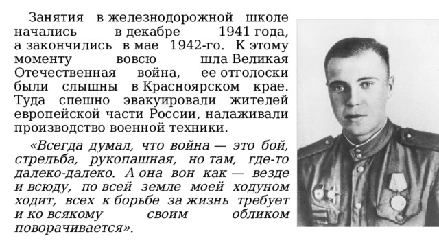  Занятия в железнодорожной школе начались в декабре 1941 года, а закончились в мае 1942-го. К этому моменту вовсю шла Великая Отечественная война, ее отголоски были слышны в Красноярском крае. Туда спешно эвакуировали жителей европейской части России, налаживали производство военной техники.  «Всегда думал, что война — это бой, стрельба, рукопашная, но там, где-то далеко-далеко. А она вон как — везде и всюду, по всей земле моей ходуном ходит, всех к борьбе за жизнь требует и ко всякому своим обликом поворачивается». 
