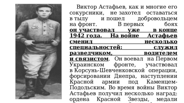  Виктор Астафьев, как и многие его сокурсники, не захотел оставаться в тылу и пошел добровольцем на фронт. В первых боях он участвовал уже в конце 1942 года. На войне Астафьев сменил несколько специальностей: служил разведчиком, водителем и связистом . Он воевал на Первом Украинском фронте, участвовал в Корсунь-Шевченковской операции, форсировании Днепра, наступлении Красной армии под Каменцем-Подольским. Во время войны Виктор Астафьев получил несколько наград: ордена Красной Звезды, медали «За отвагу», «За освобождение Польши», «За победу над Германией в Великой Отечественной войне 1941–1945 годов». 