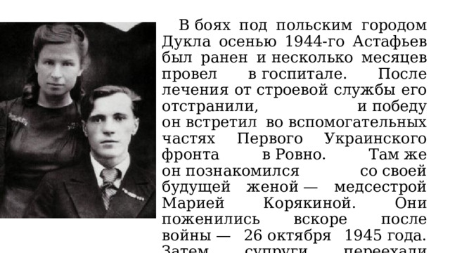  В боях под польским городом Дукла осенью 1944-го Астафьев был ранен и несколько месяцев провел в госпитале. После лечения от строевой службы его отстранили, и победу он встретил во вспомогательных частях Первого Украинского фронта в Ровно. Там же он познакомился со своей будущей женой — медсестрой Марией Корякиной. Они поженились вскоре после войны — 26 октября 1945 года. Затем супруги переехали в Пермскую область, в родной город Марии Корякиной — Чусовой. 