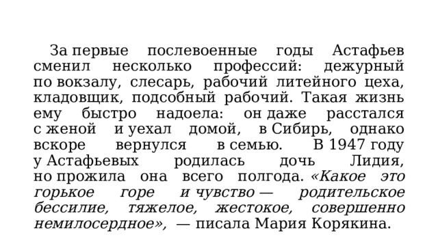  За первые послевоенные годы Астафьев сменил несколько профессий: дежурный по вокзалу, слесарь, рабочий литейного цеха, кладовщик, подсобный рабочий. Такая жизнь ему быстро надоела: он даже расстался с женой и уехал домой, в Сибирь, однако вскоре вернулся в семью. В 1947 году у Астафьевых родилась дочь Лидия, но прожила она всего полгода.  «Какое это горькое горе и чувство — родительское бессилие, тяжелое, жестокое, совершенно немилосердное»,   — писала Мария Корякина. 