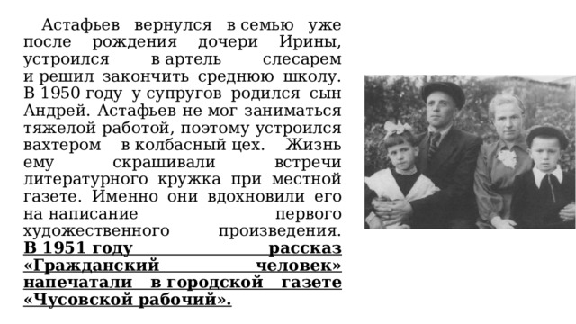  Астафьев вернулся в семью уже после рождения дочери Ирины, устроился в артель слесарем и решил закончить среднюю школу. В 1950 году у супругов родился сын Андрей. Астафьев не мог заниматься тяжелой работой, поэтому устроился вахтером в колбасный цех. Жизнь ему скрашивали встречи литературного кружка при местной газете. Именно они вдохновили его на написание первого художественного произведения. В 1951 году рассказ «Гражданский человек» напечатали в городской газете «Чусовской рабочий». 