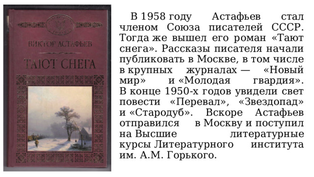  В 1958 году Астафьев стал членом Союза писателей СССР. Тогда же вышел его роман «Тают снега». Рассказы писателя начали публиковать в Москве, в том числе в крупных журналах — «Новый мир» и «Молодая гвардия». В конце 1950-х годов увидели свет повести «Перевал», «Звездопад» и «Стародуб». Вскоре Астафьев отправился в Москву и поступил на Высшие литературные курсы Литературного института им. А.М. Горького. 