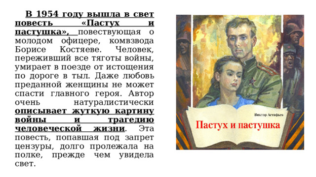  В 1954 году вышла в свет повесть «Пастух и пастушка», повествующая о молодом офицере, комвзвода Борисе Костяеве. Человек, переживший все тяготы войны, умирает в поезде от истощения по дороге в тыл. Даже любовь преданной женщины не может спасти главного героя. Автор очень натуралистически описывает жуткую картину войны и трагедию человеческой жизни . Эта повесть, попавшая под запрет цензуры, долго пролежала на полке, прежде чем увидела свет. 