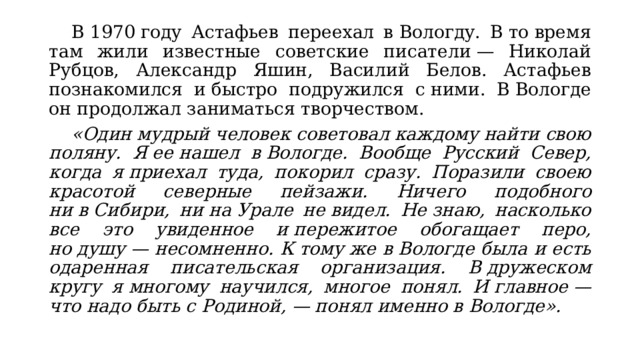  В 1970 году Астафьев переехал в Вологду. В то время там жили известные советские писатели — Николай Рубцов, Александр Яшин, Василий Белов. Астафьев познакомился и быстро подружился с ними. В Вологде он продолжал заниматься творчеством.  «Один мудрый человек советовал каждому найти свою поляну. Я ее нашел в Вологде. Вообще Русский Север, когда я приехал туда, покорил сразу. Поразили своею красотой северные пейзажи. Ничего подобного ни в Сибири, ни на Урале не видел. Не знаю, насколько все это увиденное и пережитое обогащает перо, но душу — несомненно. К тому же в Вологде была и есть одаренная писательская организация. В дружеском кругу я многому научился, многое понял. И главное — что надо быть с Родиной, — понял именно в Вологде». 