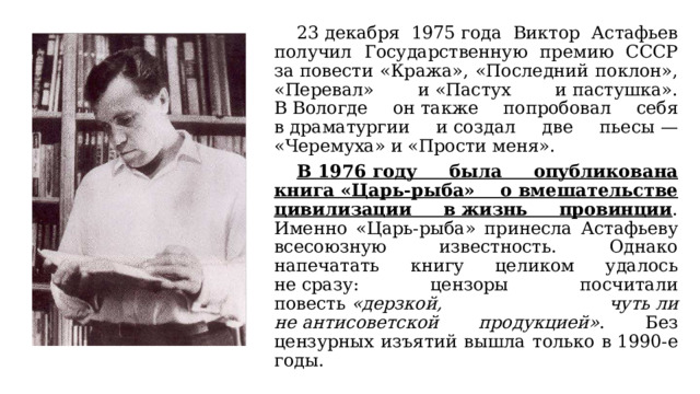  23 декабря 1975 года Виктор Астафьев получил Государственную премию СССР за повести «Кража», «Последний поклон», «Перевал» и «Пастух и пастушка». В Вологде он также попробовал себя в драматургии и создал две пьесы — «Черемуха» и «Прости меня».  В 1976 году была опубликована книга «Царь-рыба» о вмешательстве цивилизации в жизнь провинции . Именно «Царь-рыба» принесла Астафьеву всесоюзную известность. Однако напечатать книгу целиком удалось не сразу: цензоры посчитали повесть  «дерзкой, чуть ли не антисоветской продукцией» . Без цензурных изъятий вышла только в 1990-е годы. 