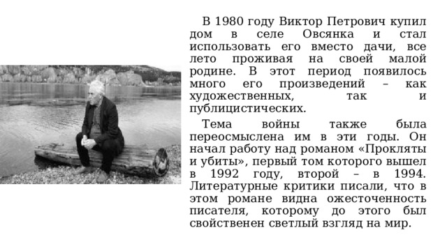  В 1980 году Виктор Петрович купил дом в селе Овсянка и стал использовать его вместо дачи, все лето проживая на своей малой родине. В этот период появилось много его произведений – как художественных, так и публицистических.  Тема войны также была переосмыслена им в эти годы. Он начал работу над романом «Прокляты и убиты», первый том которого вышел в 1992 году, второй – в 1994. Литературные критики писали, что в этом романе видна ожесточенность писателя, которому до этого был свойственен светлый взгляд на мир. 