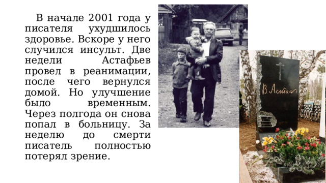  В начале 2001 года у писателя ухудшилось здоровье. Вскоре у него случился инсульт. Две недели Астафьев провел в реанимации, после чего вернулся домой. Но улучшение было временным. Через полгода он снова попал в больницу. За неделю до смерти писатель полностью потерял зрение. 