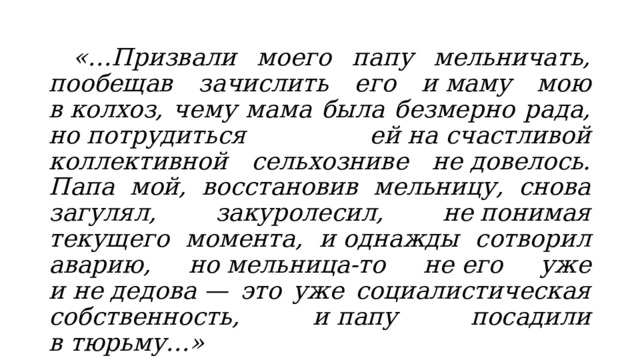  «…Призвали моего папу мельничать, пообещав зачислить его и маму мою в колхоз, чему мама была безмерно рада, но потрудиться ей на счастливой коллективной сельхозниве не довелось. Папа мой, восстановив мельницу, снова загулял, закуролесил, не понимая текущего момента, и однажды сотворил аварию, но мельница-то не его уже и не дедова — это уже социалистическая собственность, и папу посадили в тюрьму…» Виктор Астафьев, «Расскажу сам о себе…» 