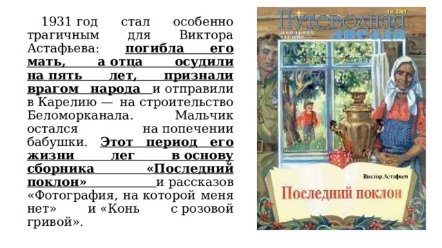 1931 год стал особенно трагичным для Виктора Астафьева: погибла его мать, а отца осудили на пять лет, признали врагом народа и отправили в Карелию — на строительство Беломорканала. Мальчик остался на попечении бабушки. Этот период его жизни лег в основу сборника «Последний поклон» и рассказов «Фотография, на которой меня нет» и «Конь с розовой гривой». 