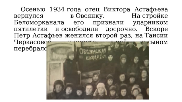  Осенью 1934 года отец Виктора Астафьева вернулся в Овсянку. На стройке Беломорканала его признали ударником пятилетки и освободили досрочно. Вскоре Петр Астафьев женился второй раз, на Таисии Черкасовой, и вместе с ней и сыном перебрался в небольшой город Игарка. 